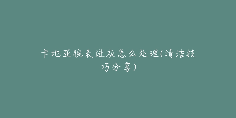 卡地亚腕表进灰怎么处理(清洁技巧分享)-名表号 卡地亚腕表进灰怎么处理(清洁技巧分享)