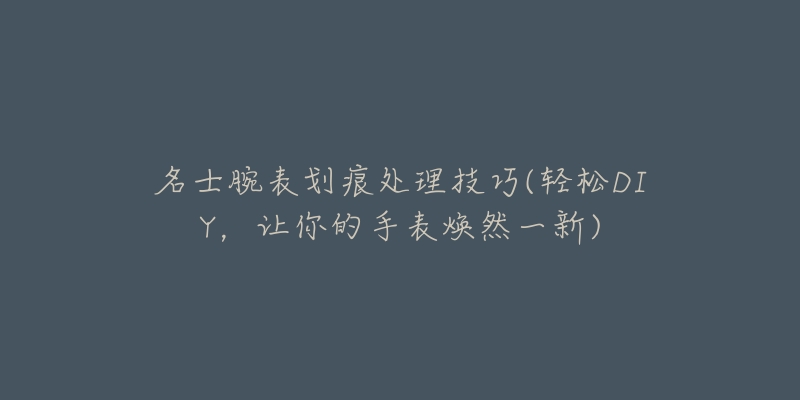 名士腕表划痕处理技巧(轻松DIY,让你的手表焕然一新)-名表号 名士腕表划痕处理技巧(轻松DIY,让你的手表焕然一新)