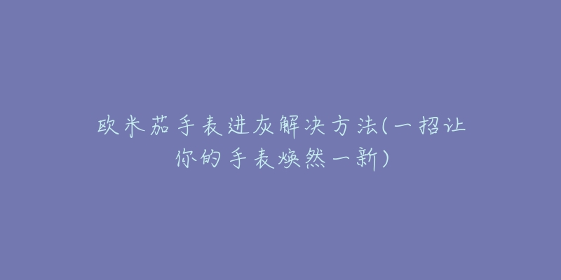 欧米茄手表进灰解决方法(一招让你的手表焕然一新)-名表号 欧米茄手表进灰解决方法(一招让你的手表焕然一新)
