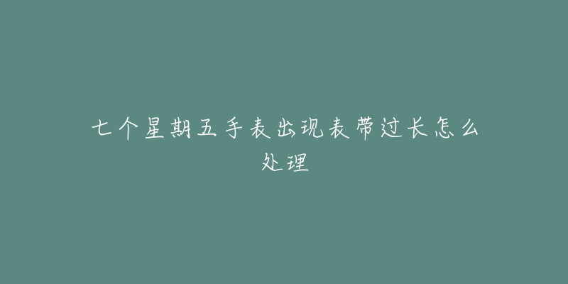 七个星期五手表出现表带过长怎么处理-名表号 七个星期五手表出现表带过长怎么处理