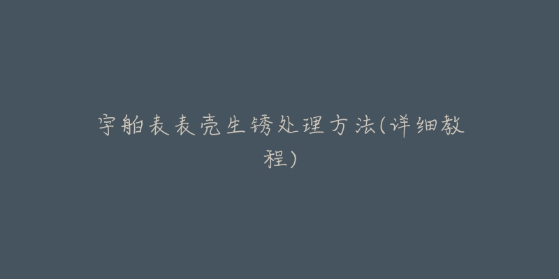 宇舶表表壳生锈处理方法(详细教程)-名表号 宇舶表表壳生锈处理方法(详细教程)