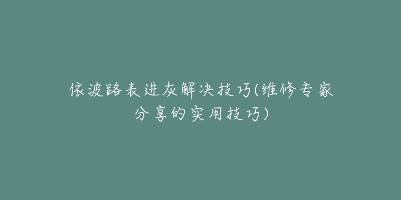依波路表进灰解决技巧(维修专家分享的实用技巧)-名表号 依波路表进灰解决技巧(维修专家分享的实用技巧)