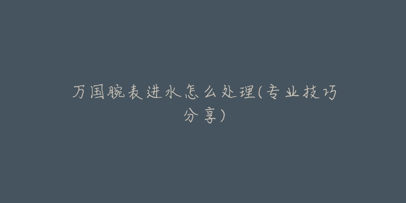 万国腕表进水怎么处理(专业技巧分享)-名表号 万国腕表进水怎么处理(专业技巧分享)
