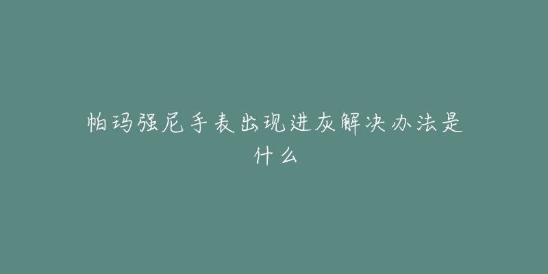 帕玛强尼手表出现进灰解决办法是什么-名表号 帕玛强尼手表出现进灰解决办法是什么