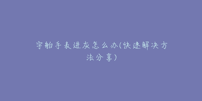 宇舶手表进灰怎么办(快速解决方法分享)-名表号 宇舶手表进灰怎么办(快速解决方法分享)
