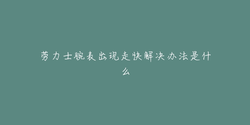 劳力士腕表出现走快解决办法是什么-名表号 劳力士腕表出现走快解决办法是什么