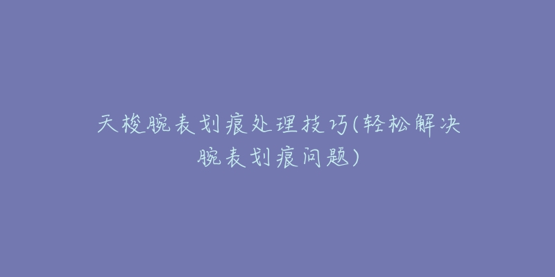 天梭腕表划痕处理技巧(轻松解决腕表划痕问题)-名表号 天梭腕表划痕处理技巧(轻松解决腕表划痕问题)