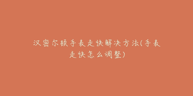 汉密尔顿手表走快解决方法(手表走快怎么调整)-名表号 汉密尔顿手表走快解决方法(手表走快怎么调整)
