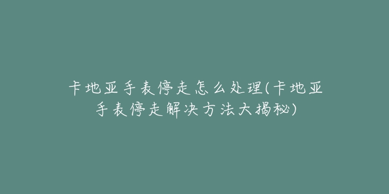卡地亚手表停走怎么处理(卡地亚手表停走解决方法大揭秘)-名表号 卡地亚手表停走怎么处理(卡地亚手表停走解决方法大揭秘)