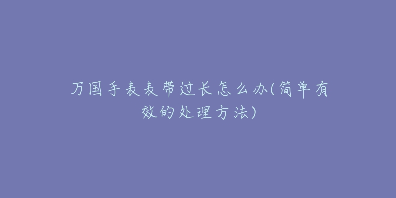 万国手表表带过长怎么办(简单有效的处理方法)-名表号 万国手表表带过长怎么办(简单有效的处理方法)