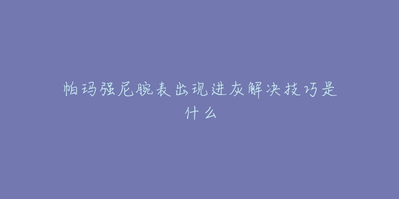帕玛强尼腕表出现进灰解决技巧是什么-名表号 帕玛强尼腕表出现进灰解决技巧是什么