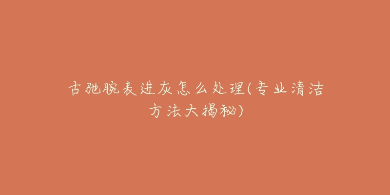 古驰腕表进灰怎么处理(专业清洁方法大揭秘)-名表号 古驰腕表进灰怎么处理(专业清洁方法大揭秘)