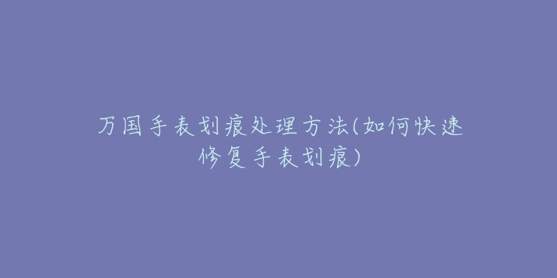 万国手表划痕处理方法(如何快速修复手表划痕)-名表号 万国手表划痕处理方法(如何快速修复手表划痕)