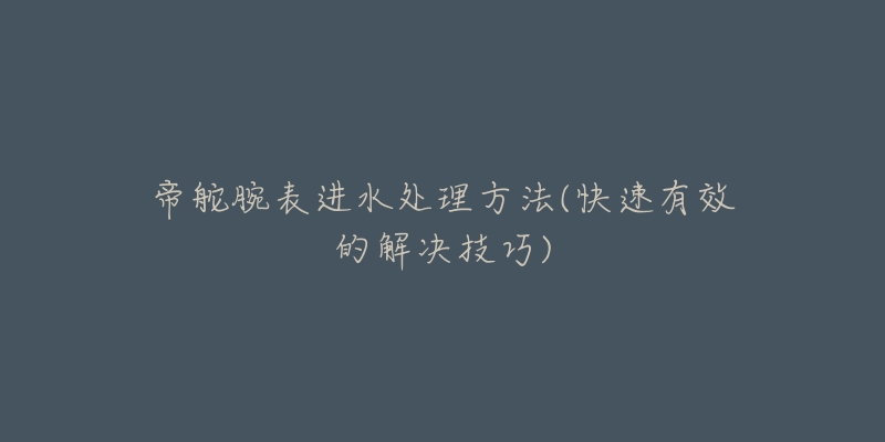 帝舵腕表进水处理方法(快速有效的解决技巧)-名表号 帝舵腕表进水处理方法(快速有效的解决技巧)