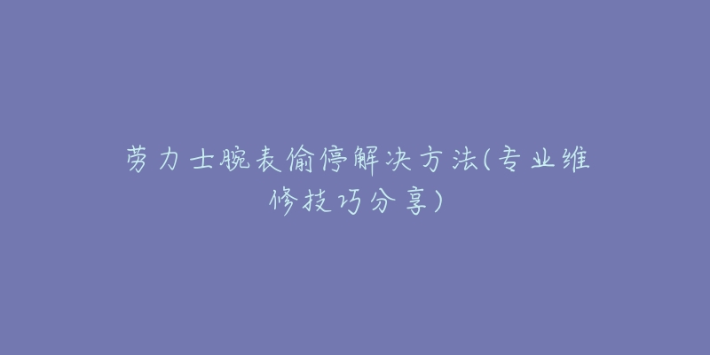 劳力士腕表偷停解决方法(专业维修技巧分享)-名表号 劳力士腕表偷停解决方法(专业维修技巧分享)