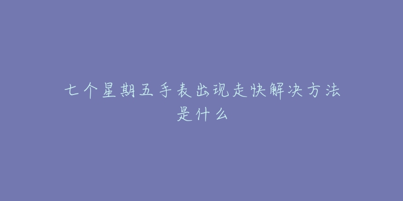 七个星期五手表出现走快解决方法是什么-名表号 七个星期五手表出现走快解决方法是什么