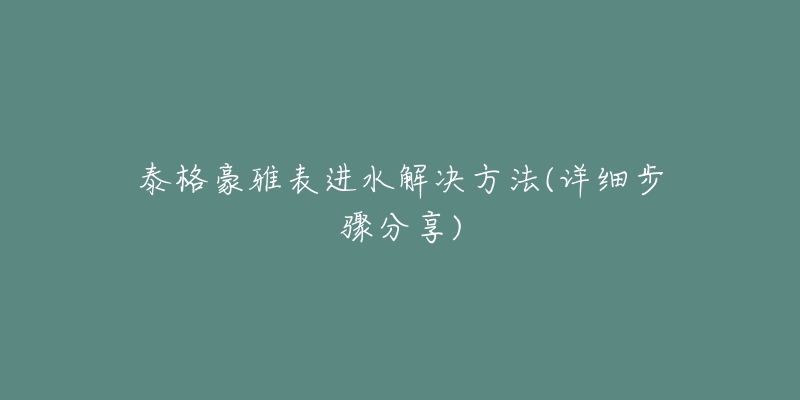 泰格豪雅表进水解决方法(详细步骤分享)-名表号 泰格豪雅表进水解决方法(详细步骤分享)