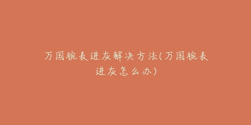 万国腕表进灰解决方法(万国腕表进灰怎么办)-名表号 万国腕表进灰解决方法(万国腕表进灰怎么办)