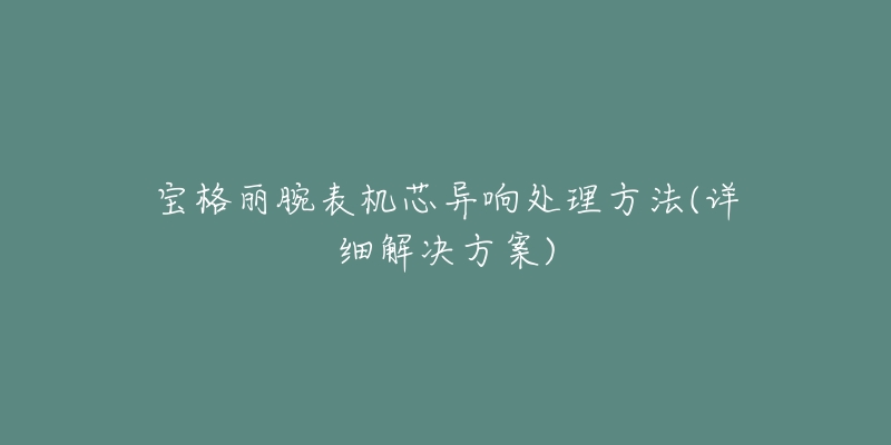 宝格丽腕表机芯异响处理方法(详细解决方案)-名表号 宝格丽腕表机芯异响处理方法(详细解决方案)