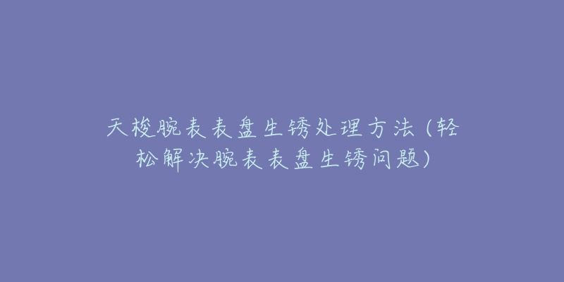 天梭腕表表盘生锈处理方法 (轻松解决腕表表盘生锈问题)-名表号 天梭腕表表盘生锈处理方法 (轻松解决腕表表盘生锈问题)