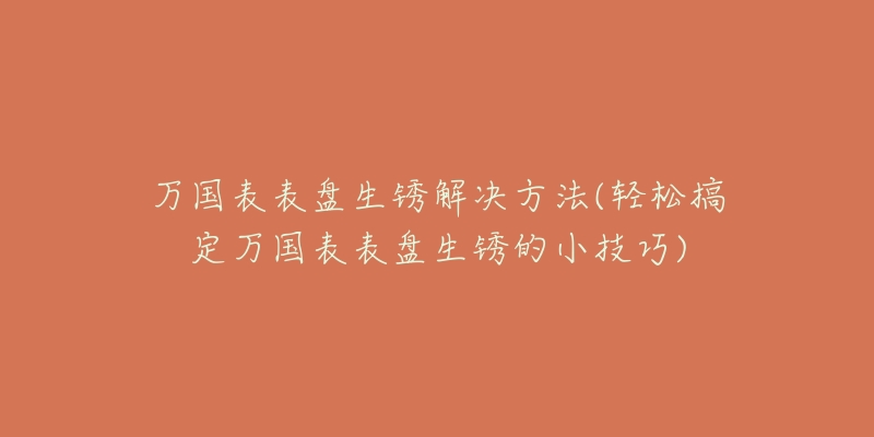 万国表表盘生锈解决方法(轻松搞定万国表表盘生锈的小技巧)-名表号 万国表表盘生锈解决方法(轻松搞定万国表表盘生锈的小技巧)