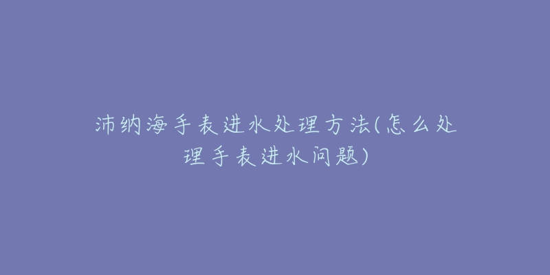 沛纳海手表进水处理方法(怎么处理手表进水问题)-名表号 沛纳海手表进水处理方法(怎么处理手表进水问题)