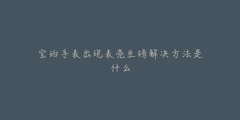 宝珀手表出现表壳生锈解决方法是什么-名表号 宝珀手表出现表壳生锈解决方法是什么