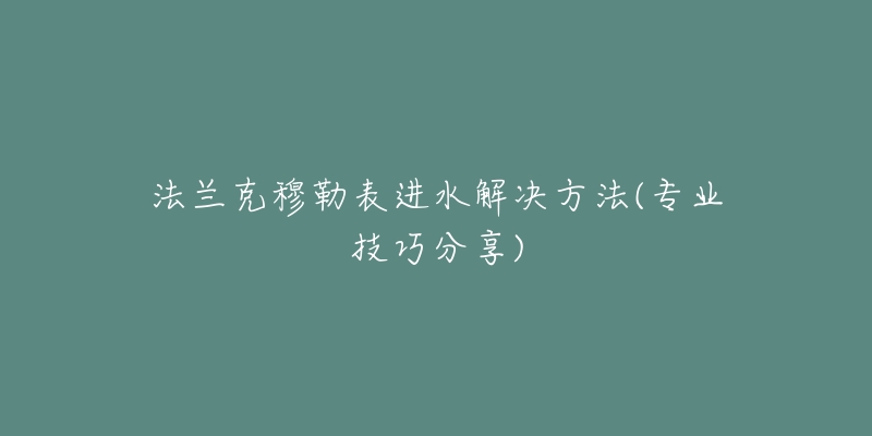 法兰克穆勒表进水解决方法(专业技巧分享)-名表号 法兰克穆勒表进水解决方法(专业技巧分享)