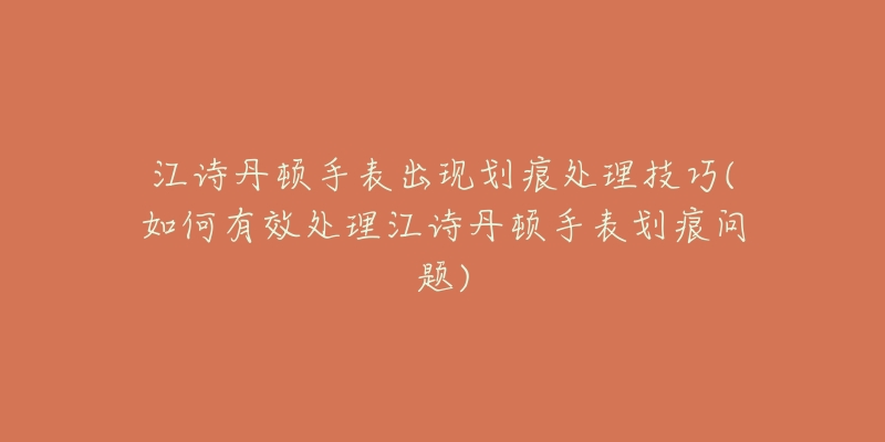 江诗丹顿手表出现划痕处理技巧(如何有效处理江诗丹顿手表划痕问题)-名表号 江诗丹顿手表出现划痕处理技巧(如何有效处理江诗丹顿手表划痕问题)