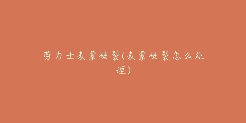 劳力士表蒙破裂(表蒙破裂怎么处理)-名表号 劳力士表蒙破裂(表蒙破裂怎么处理)