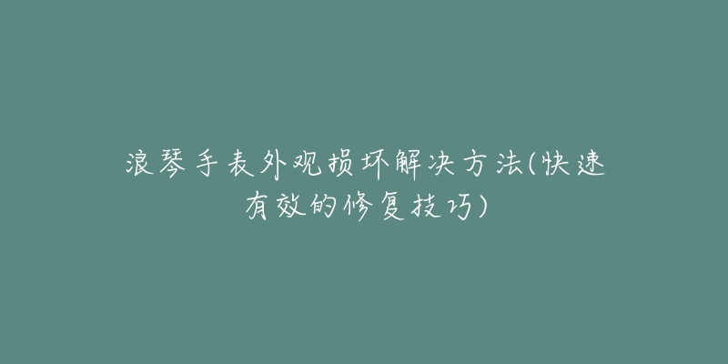 浪琴手表外观损坏解决方法(快速有效的修复技巧)-名表号 浪琴手表外观损坏解决方法(快速有效的修复技巧)