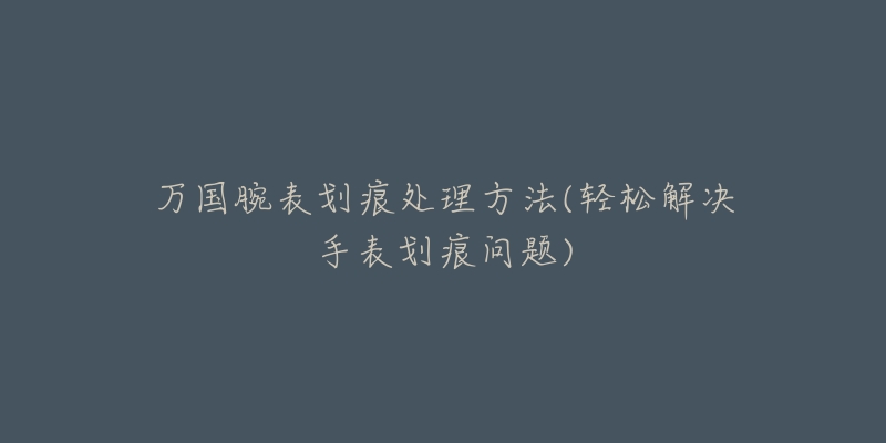 万国腕表划痕处理方法(轻松解决手表划痕问题)-名表号 万国腕表划痕处理方法(轻松解决手表划痕问题)