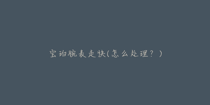 宝珀腕表走快(怎么处理?)-名表号 宝珀腕表走快(怎么处理?)