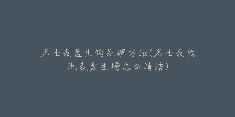 名士表盘生锈处理方法(名士表出现表盘生锈怎么清洁)-名表号 名士表盘生锈处理方法(名士表出现表盘生锈怎么清洁)