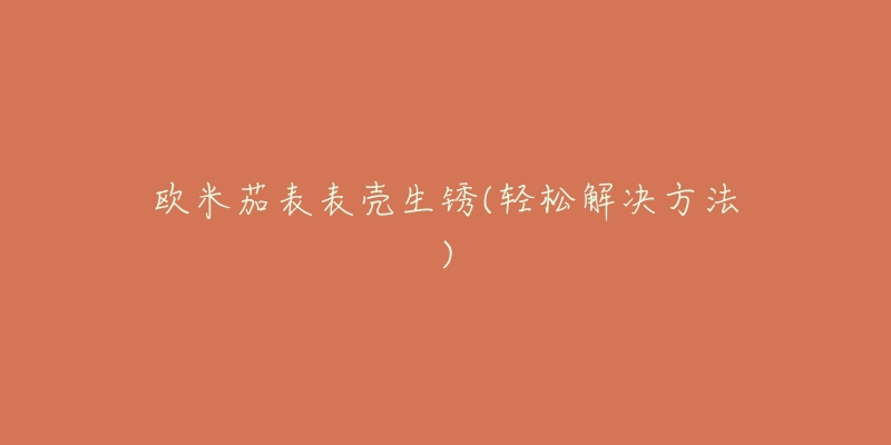 欧米茄表表壳生锈(轻松解决方法)-名表号 欧米茄表表壳生锈(轻松解决方法)