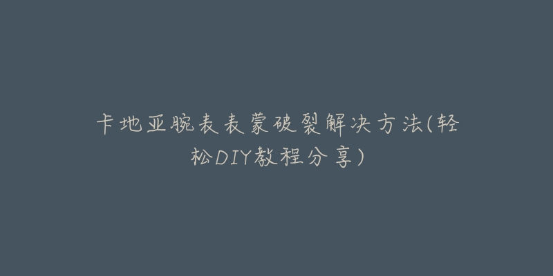 卡地亚腕表表蒙破裂解决方法(轻松DIY教程分享)-名表号 卡地亚腕表表蒙破裂解决方法(轻松DIY教程分享)
