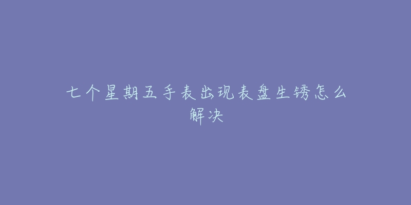 七个星期五手表出现表盘生锈怎么解决-名表号 七个星期五手表出现表盘生锈怎么解决