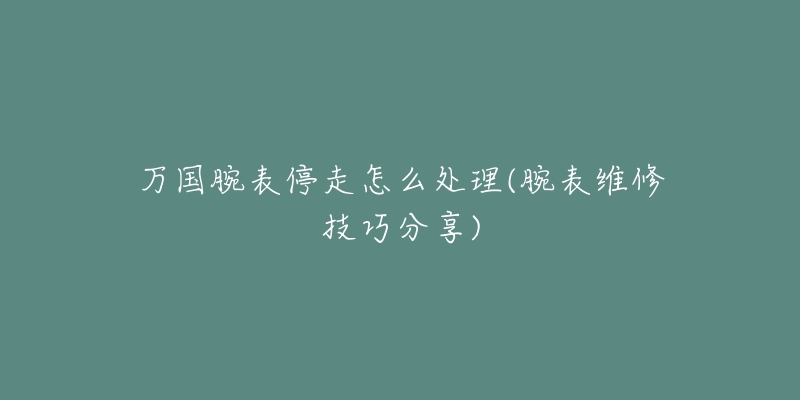 万国腕表停走怎么处理(腕表维修技巧分享)-名表号 万国腕表停走怎么处理(腕表维修技巧分享)