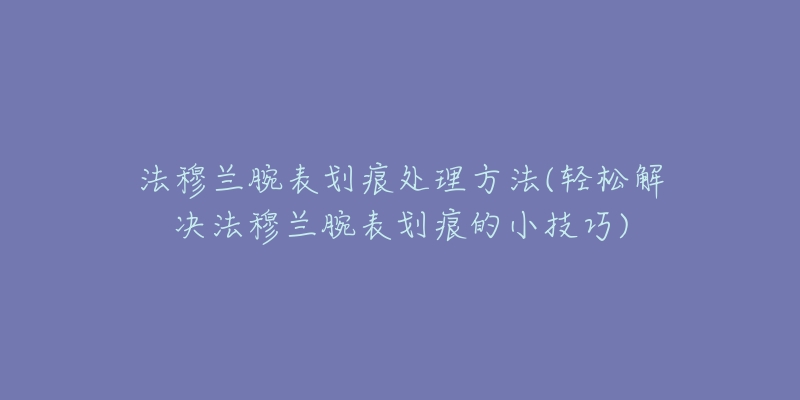 法穆兰腕表划痕处理方法(轻松解决法穆兰腕表划痕的小技巧)-名表号 法穆兰腕表划痕处理方法(轻松解决法穆兰腕表划痕的小技巧)