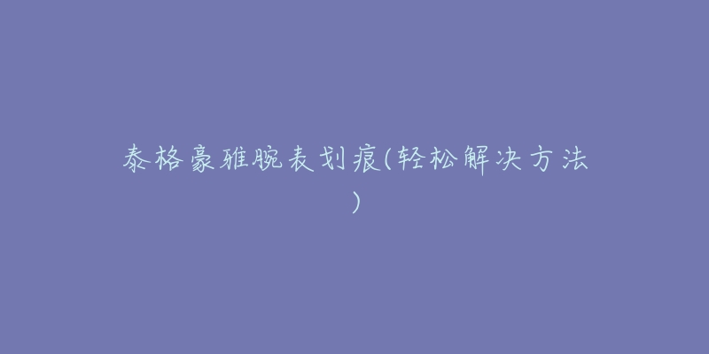 泰格豪雅腕表划痕(轻松解决方法)-名表号 泰格豪雅腕表划痕(轻松解决方法)