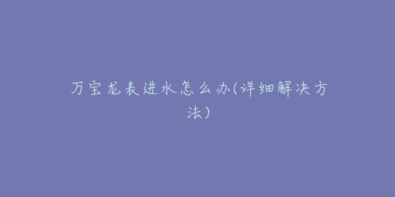 万宝龙表进水怎么办(详细解决方法)-名表号 万宝龙表进水怎么办(详细解决方法)