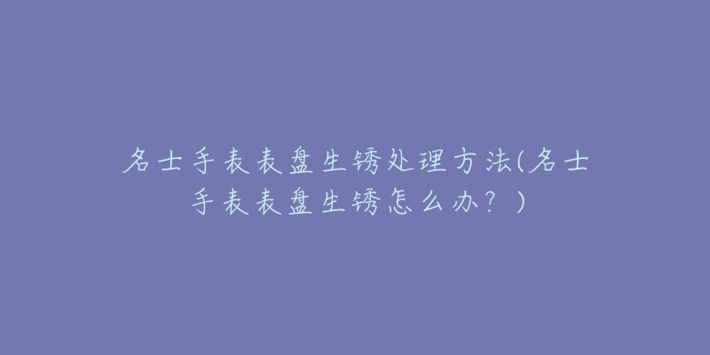 名士手表表盘生锈处理方法(名士手表表盘生锈怎么办?)-名表号 名士手表表盘生锈处理方法(名士手表表盘生锈怎么办?)
