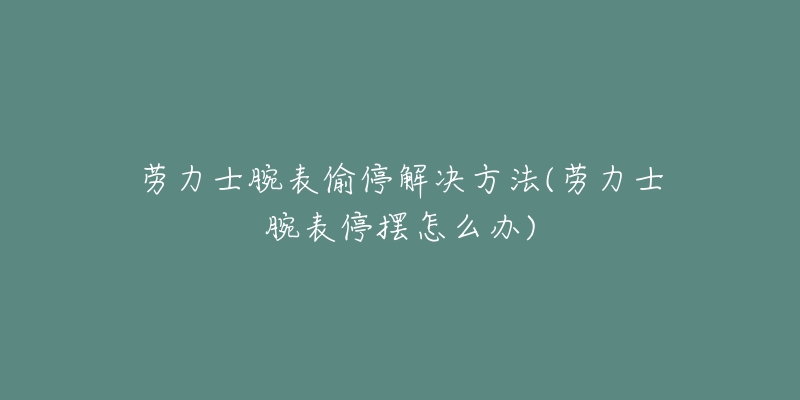 劳力士腕表偷停解决方法(劳力士腕表停摆怎么办)-名表号 劳力士腕表偷停解决方法(劳力士腕表停摆怎么办)