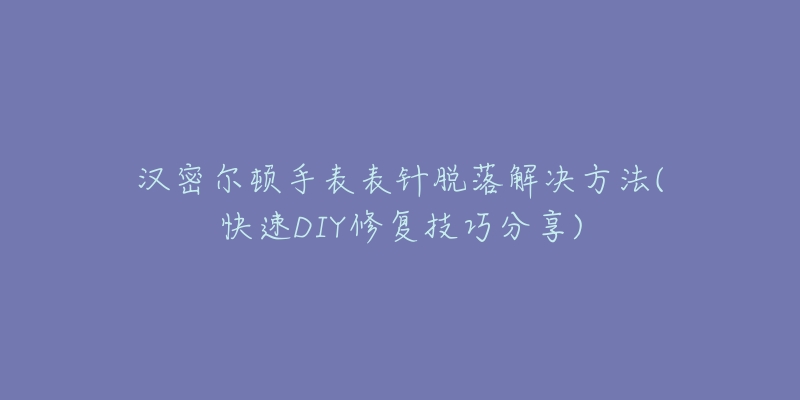 汉密尔顿手表表针脱落解决方法(快速DIY修复技巧分享)-名表号 汉密尔顿手表表针脱落解决方法(快速DIY修复技巧分享)
