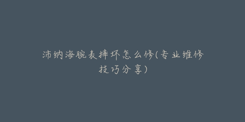 沛纳海腕表摔坏怎么修(专业维修技巧分享)-名表号 沛纳海腕表摔坏怎么修(专业维修技巧分享)