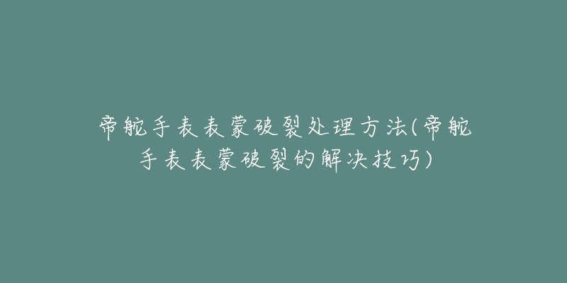 帝舵手表表蒙破裂处理方法(帝舵手表表蒙破裂的解决技巧)-名表号 帝舵手表表蒙破裂处理方法(帝舵手表表蒙破裂的解决技巧)