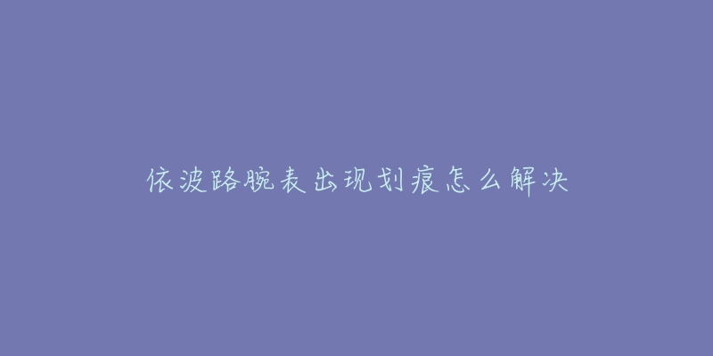 依波路腕表出现划痕怎么解决-名表号 依波路腕表出现划痕怎么解决