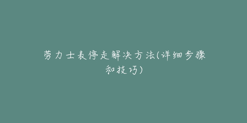 劳力士表停走解决方法(详细步骤和技巧)-名表号 劳力士表停走解决方法(详细步骤和技巧)