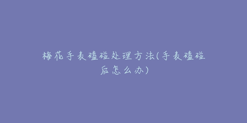 梅花手表磕碰处理方法(手表磕碰后怎么办)-名表号 梅花手表磕碰处理方法(手表磕碰后怎么办)