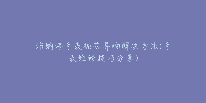 沛纳海手表机芯异响解决方法(手表维修技巧分享)-名表号 沛纳海手表机芯异响解决方法(手表维修技巧分享)